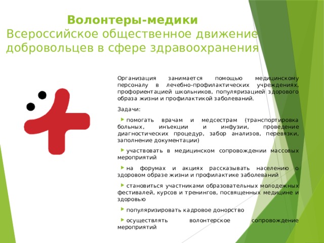 Волонтеры-медики  Всероссийское общественное движение добровольцев в сфере здравоохранения Организация занимается помощью медицинскому персоналу в лечебно-профилактических учреждениях, профориентацией школьников, популяризацией здорового образа жизни и профилактикой заболеваний.  Задачи: помогать врачам и медсестрам (транспортировка больных, инъекции и инфузии, проведение диагностических процедур, забор анализов, перевязки, заполнение документации) участвовать в медицинском сопровождении массовых мероприятий на форумах и акциях рассказывать населению о здоровом образе жизни и профилактике заболеваний становиться участниками образовательных молодежных фестивалей, курсов и тренингов, посвященных медицине и здоровью популяризировать кадровое донорство осуществлять волонтерское сопровождение мероприятий 