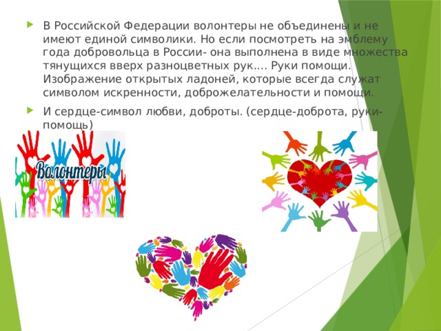 В Российской Федерации волонтеры не объединены и не имеют единой символики. Но если посмотреть на эмблему года добровольца в России- она выполнена в виде множества тянущихся вверх разноцветных рук.... Руки помощи. Изображение открытых ладоней, которые всегда служат символом искренности, доброжелательности и помощи. И сердце-символ любви, доброты. (сердце-доброта, руки-помощь) 