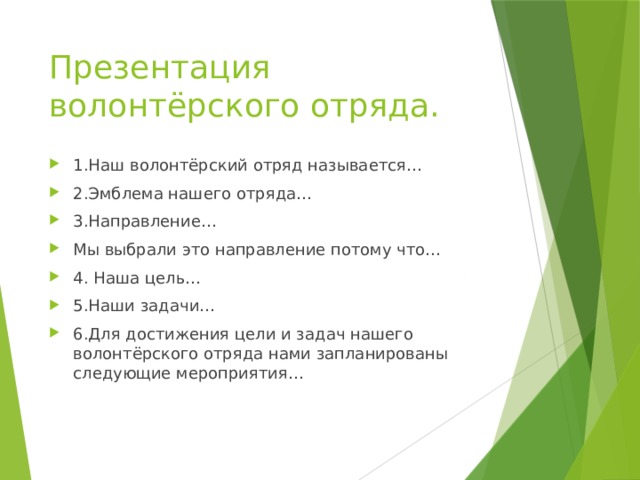 Презентация волонтёрского отряда. 1.Наш волонтёрский отряд называется… 2.Эмблема нашего отряда… 3.Направление… Мы выбрали это направление потому что… 4. Наша цель… 5.Наши задачи… 6.Для достижения цели и задач нашего волонтёрского отряда нами запланированы следующие мероприятия… 