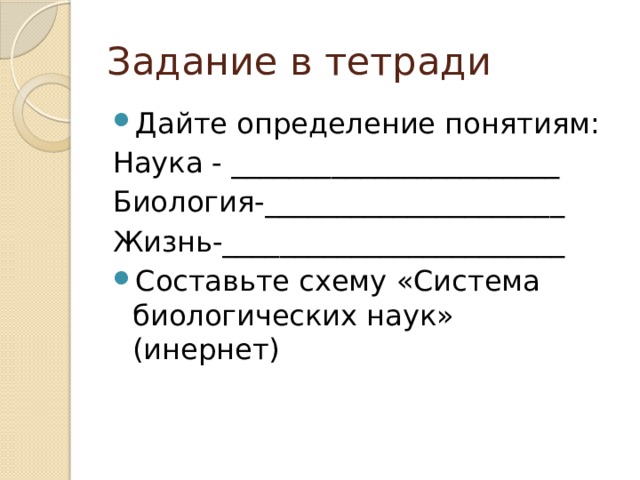 Задание в тетради Дайте определение понятиям: Наука - _______________________ Биология-_____________________ Жизнь-________________________ Составьте схему «Система биологических наук» (инернет) 