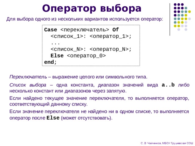 Оператор выбора Для выбора одного из нескольких вариантов используется оператор: Case  Of  : ;  ...  : ;  Else  end ; Переключатель – выражение целого или символьного типа. Список выбора – одна константа, диапазон значений вида a..b либо несколько констант или диапазонов через запятую. Если найдено текущее значение переключателя, то выполняется оператор, соответствующий данному списку. Если значение переключателя не найдено ни в одном списке, то выполняется оператор после Else (может отсутствовать). 