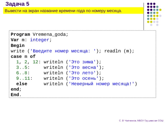Задача 5 Вывести на экран название времени года по номеру месяца. Program Vremena_goda; Var m: integer ; Begin write ( 'Введите номер месяца: ' ); readln (m); case m of  1 , 2 , 12 : writeln ( 'Это зима' );  3..5 : writeln ( 'Это весна' );  6..8 : writeln ( 'Это лето' );  9..11 : writeln ( 'Это осень' );  else writeln ( 'Неверный номер месяца!' ) end ; End . 