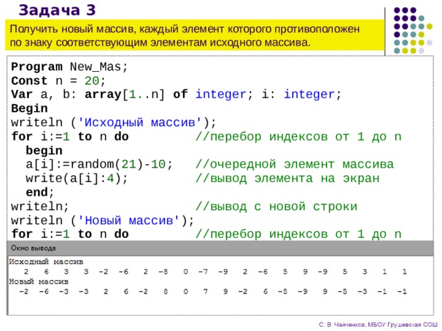 Задача 3 Получить новый массив, каждый элемент которого противоположен  по знаку соответствующим элементам исходного массива. Program New_Mas; Const n = 20 ; Var a, b: array [ 1. .n] of integer ; i: integer ; Begin writeln ( 'Исходный массив' ); for i:= 1 to n do //перебор индексов от 1 до n  begin  a[i]:=random( 21 )- 10 ; //очередной элемент массива  write(a[i]: 4 ); //вывод элемента на экран  end ; writeln; //вывод с новой строки writeln ( 'Новый массив' ); for i:= 1 to n do //перебор индексов от 1 до n  begin  b[i]:=-a[i]; //противоположный по знаку  write(b[i]: 4 ); //вывод элемента на экран  end ; End . 