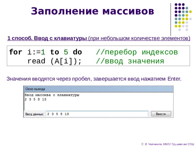 Заполнение массивов 1 способ. Ввод с клавиатуры  (при небольшом количестве элементов)  for i:= 1 to 5 do //перебор индексов  read (A[i]); //ввод значения Значения вводятся через пробел, завершается ввод нажатием Enter. 