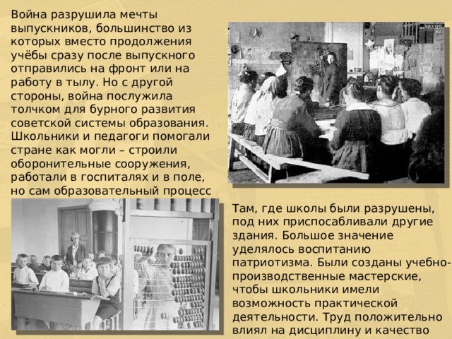 Война разрушила мечты выпускников, большинство из которых вместо продолжения учёбы сразу после выпускного отправились на фронт или на работу в тылу. Но с другой стороны, война послужила толчком для бурного развития советской системы образования. Школьники и педагоги помогали стране как могли – строили оборонительные сооружения, работали в госпиталях и в поле, но сам образовательный процесс не останавливался в это трудное время. Перед школой стояла задача продолжить вовлечение в него всех детей. Там, где школы были разрушены, под них приспосабливали другие здания. Большое значение уделялось воспитанию патриотизма. Были созданы учебно-производственные мастерские, чтобы школьники имели возможность практической деятельности. Труд положительно влиял на дисциплину и качество получаемых знаний.
