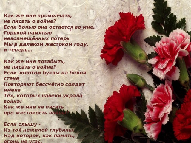 Как же мне промолчать, не писать о войне? Если болью она остается во мне. Горькой памятью невозмещённых потерь Мы в далеком жестоком году, и теперь…  Как же мне позабыть, не писать о войне? Если золотом буквы на белой стене Повторяют бессчётно солдат имена Тех, которых навеки украла война! Как же мне не писать про жестокость войны?  Если слышу - Из той нежилой глубины. Над которой, как память, огонь не угас, Голос наших отцов: - Не забудьте о нас! (Алла Белова)