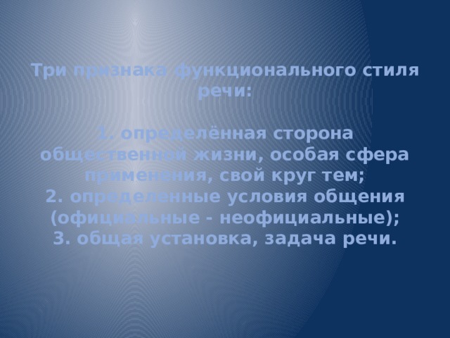 Три признака функционального стиля речи:   1. определённая сторона общественной жизни, особая сфера применения, свой круг тем;  2. определенные условия общения (официальные - неофициальные);  3. общая установка, задача речи.   