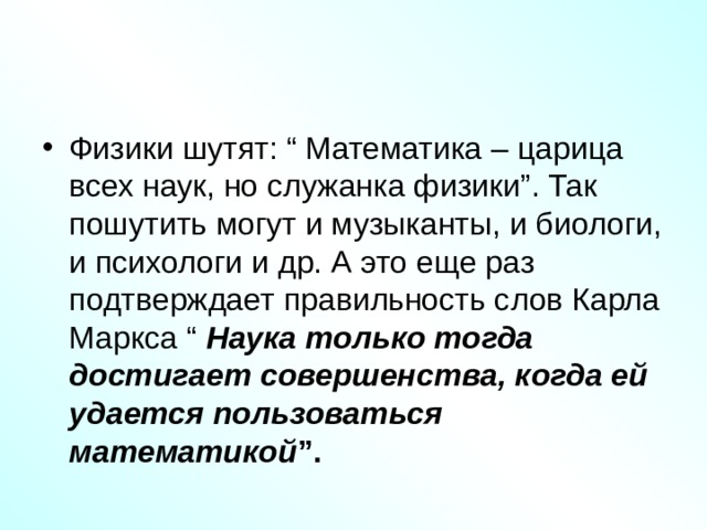 Физики шутят: “ Математика – царица всех наук, но служанка физики”. Так пошутить могут и музыканты, и биологи, и психологи и др. А это еще раз подтверждает правильность слов Карла Маркса “ Наука только тогда достигает совершенства, когда ей удается пользоваться математикой ”. 