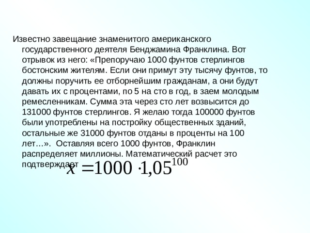  Известно завещание знаменитого американского государственного деятеля Бенджамина Франклина. Вот отрывок из него: «Препоручаю 1000 фунтов стерлингов бостонским жителям. Если они примут эту тысячу фунтов, то должны поручить ее отборнейшим гражданам, а они будут давать их с процентами, по 5 на сто в год, в заем молодым ремесленникам. Сумма эта через сто лет возвысится до 131000 фунтов стерлингов. Я желаю тогда 100000 фунтов были употреблены на постройку общественных зданий, остальные же 31000 фунтов отданы в проценты на 100 лет…». Оставляя всего 1000 фунтов, Франклин распределяет миллионы. Математический расчет это подтверждает 