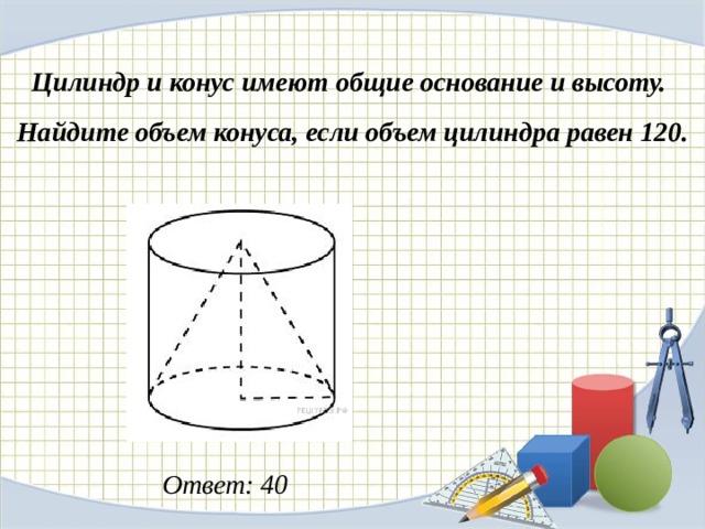 Цилиндр и конус имеют общие основание и высоту.  Найдите объем конуса, если объем цилиндра равен 120.   Ответ: 40 