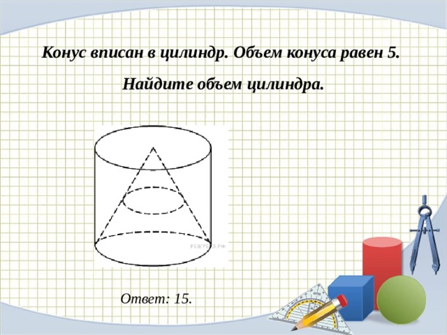 Конус вписан в цилиндр. Объем конуса равен 5. Найдите объем цилиндра. Ответ: 15. 