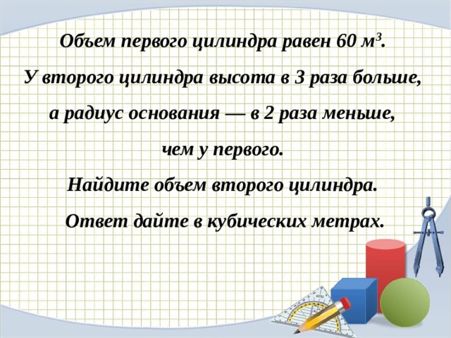 Объем первого цилиндра равен 60 м 3 . У второго цилиндра высота в 3 раза больше, а радиус основания — в 2 раза меньше, чем у первого. Найдите объем второго цилиндра. Ответ дайте в кубических метрах. 
