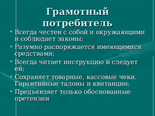 Грамотный потребитель Всегда честен с собой и окружающими и соблюдает законы; Разумно распоряжается имеющимися средствами; Всегда читает инструкцию и следует ей; Сохраняет товарные, кассовые чеки. Гарантийные талоны и квитанции; Предъявляет только обоснованные претензии 
