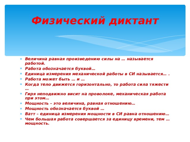  Физический диктант   Величина равная произведению силы на … называется работой. Работа обозначается буквой… Единица измерения механической работы в СИ называется… . Работа может быть … и … Когда тело движется горизонтально, то работа сила тяжести … Гиря неподвижно висит на проволоке, механическая работа при этом… Мощность – это величина, равная отношению… Мощность обозначается буквой … Ватт – единица измерения мощности в СИ равна отношению… Чем большая работа совершается за единицу времени, тем … мощность.  