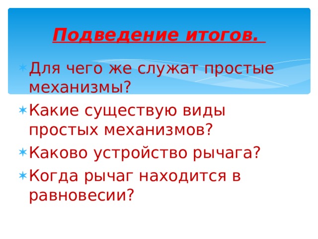  Подведение итогов.   Для чего же служат простые механизмы? Какие существую виды простых механизмов? Каково устройство рычага? Когда рычаг находится в равновесии?  