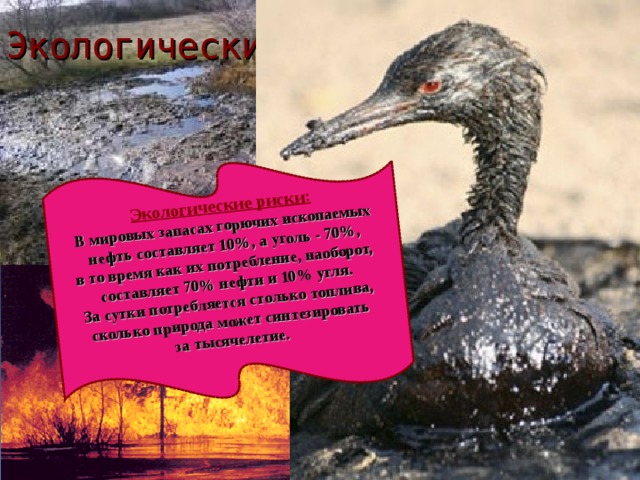 Экологические риски: В мировых запасах горючих ископаемых  нефть составляет 10%, а уголь - 70%, в то время как их потребление, наоборот, составляет 70% нефти и 10% угля. За сутки потребляется столько топлива, сколько природа может синтезировать за тысячелетие.   Экологические проблемы: 