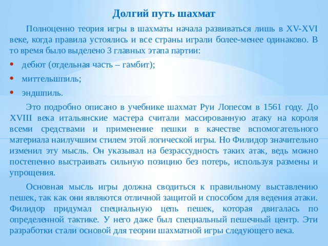Долгий путь шахмат  Полноценно теория игры в шахматы начала развиваться лишь в XV-XVI веке, когда правила устоялись и все страны играли более-менее одинаково. В то время было выделено 3 главных этапа партии: дебют (отдельная часть – гамбит); миттельшпиль; эндшпиль.  Это подробно описано в учебнике шахмат Руи Лопесом в 1561 году. До XVIII века итальянские мастера считали массированную атаку на короля всеми средствами и применение пешки в качестве вспомогательного материала наилучшим стилем этой логической игры. Но Филидор значительно изменил эту мысль. Он указывал на безрассудность таких атак, ведь можно постепенно выстраивать сильную позицию без потерь, используя размены и упрощения.  Основная мысль игры должна сводиться к правильному выставлению пешек, так как они являются отличной защитой и способом для ведения атаки. Филидор придумал специальную цепь пешек, которая двигалась по определенной тактике. У него даже был специальный пешечный центр. Эти разработки стали основой для теории шахматной игры следующего века. 