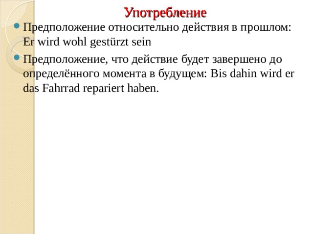 Употребление Предположение относительно действия в прошлом: Er wird wohl gest ü rzt sein Предположение, что действие будет завершено до определённого момента в будущем: Bis dahin wird er das Fahrrad repariert haben. 