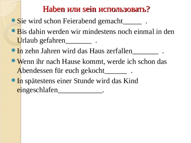 Haben или sein использовать? Sie wird schon Feierabend gemacht _____   . Bis dahin werden wir mindestens noch einmal in den Urlaub gefahren _______   . In zehn Jahren wird das Haus zerfallen _______   . Wenn ihr nach Hause kommt, werde ich schon das Abendessen für euch gekocht ______   . In spätestens einer Stunde wird das Kind eingeschlafen ____________.    