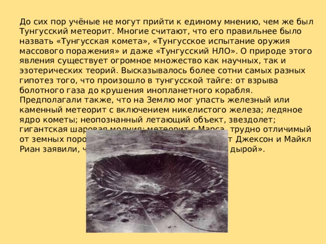 До сих пор учёные не могут прийти к единому мнению, чем же был Тунгусский метеорит. Многие считают, что его правильнее было назвать «Тунгусская комета», «Тунгусское испытание оружия массового поражения» и даже «Тунгусский НЛО». О природе этого явления существует огромное множество как научных, так и эзотерических теорий. Высказывалось более сотни самых разных гипотез того, что произошло в тунгусской тайге: от взрыва болотного газа до крушения инопланетного корабля. Предполагали также, что на Землю мог упасть железный или каменный метеорит с включением никелистого железа; ледяное ядро кометы; неопознанный летающий объект, звездолет; гигантская шаровая молния; метеорит с Марса, трудно отличимый от земных пород. Американские физики Альберт Джексон и Майкл Риан заявили, что Земля встретилась с «черной дырой». 
