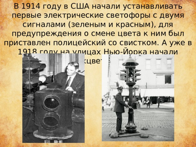 В 1914 году в США начали устанавливать первые электрические светофоры с двумя сигналами (зеленым и красным), для предупреждения о смене цвета к ним был приставлен полицейский со свистком. А уже в 1918 году на улицах Нью-Йорка начали работать трехцветные светофоры 