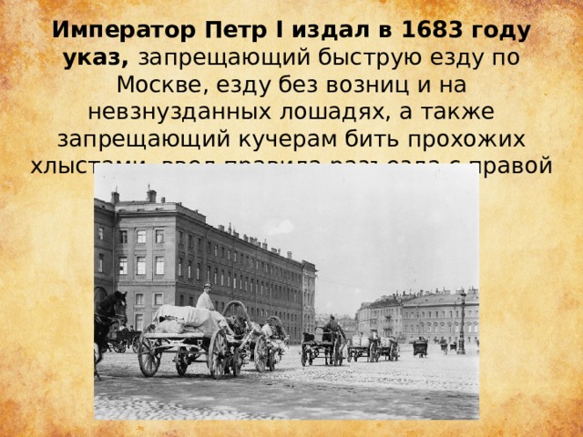 Император Петр I издал в 1683 году указ, запрещающий быструю езду по Москве, езду без возниц и на невзнузданных лошадях, а также запрещающий кучерам бить прохожих хлыстами, ввел правила разъезда с правой стороны. 