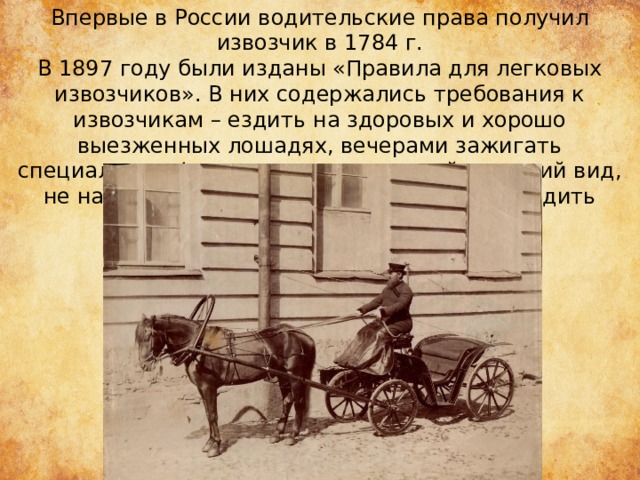 Впервые в России водительские права получил извозчик в 1784 г. В 1897 году были изданы «Правила для легковых извозчиков». В них содержались требования к извозчикам – ездить на здоровых и хорошо выезженных лошадях, вечерами зажигать специальные фонари, иметь опрятный внешний вид, не навязывать прохожим свои услуги, не ездить быстро и т.д. 