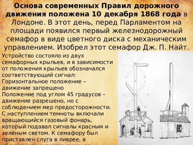 Основа современных Правил дорожного движения положена 10 декабря 1868 года  в Лондоне. В этот день, перед Парламентом на площади появился первый железнодорожный семафор в виде цветного диска с механическим управлением. Изобрел этот семафор Дж. П. Найт. Устройство состояло из двух семафорных крыльев, и в зависимости от положения крыльев обозначался соответствующий сигнал: Горизонтальное положение – движение запрещено Положение под углом 45 градусов – движение разрешено, но с соблюдением мер предосторожности. С наступлением темноты включали вращающийся газовый фонарь, который подавал сигналы красным и зелёным светом. К семафору был приставлен слуга в ливрее, в обязанности которого входило поднимать и опускать стрелу и поворачивать фонарь.  
