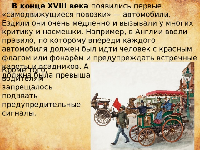  В конце XVIII века появились первые «самодвижущиеся повозки» — автомобили. Ездили они очень медленно и вызывали у многих критику и насмешки. Например, в Англии ввели правило, по которому впереди каждого автомобиля должен был идти человек с красным флагом или фонарём и предупреждать встречные кареты и всадников. А скорость движения не должна была превышать 3 километра в час; Кроме того, водителям запрещалось подавать предупредительные сигналы.  