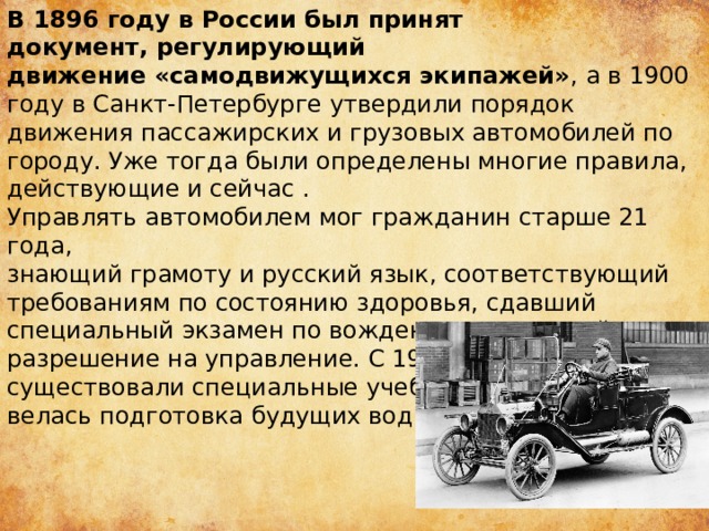 В 1896 году в России был принят документ, регулирующий движение «самодвижущихся экипажей» , а в 1900 году в Санкт-Петербурге утвердили порядок движения пассажирских и грузовых автомобилей по городу. Уже тогда были определены многие правила, действующие и сейчас . Управлять автомобилем мог гражданин старше 21 года, знающий грамоту и русский язык, соответствующий требованиям по состоянию здоровья, сдавший специальный экзамен по вождению и имеющий разрешение на управление. С 1900-х годов существовали специальные учебные заведения, где велась подготовка будущих водителей. 
