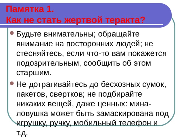  Памятка 1.  Как не стать жертвой теракта?   Будьте внимательны; обращайте внимание на посторонних людей; не стесняйтесь, если что-то вам покажется подозрительным, сообщить об этом старшим. Не дотрагивайтесь до бесхозных сумок, пакетов, свертков; не подбирайте никаких вещей, даже ценных: мина-ловушка может быть замаскирована под игрушку, ручку, мобильный телефон и т.д. 