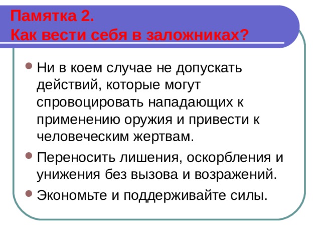  Памятка 2.  Как вести себя в заложниках?   Ни в коем случае не допускать действий, которые могут спровоцировать нападающих к применению оружия и привести к человеческим жертвам. Переносить лишения, оскорбления и унижения без вызова и возражений. Экономьте и поддерживайте силы.  