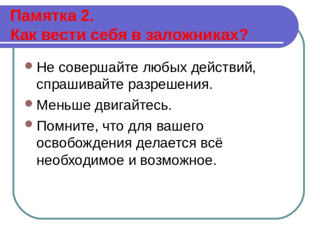  Памятка 2.  Как вести себя в заложниках?   Не совершайте любых действий, спрашивайте разрешения. Меньше двигайтесь. Помните, что для вашего освобождения делается всё необходимое и возможное.  