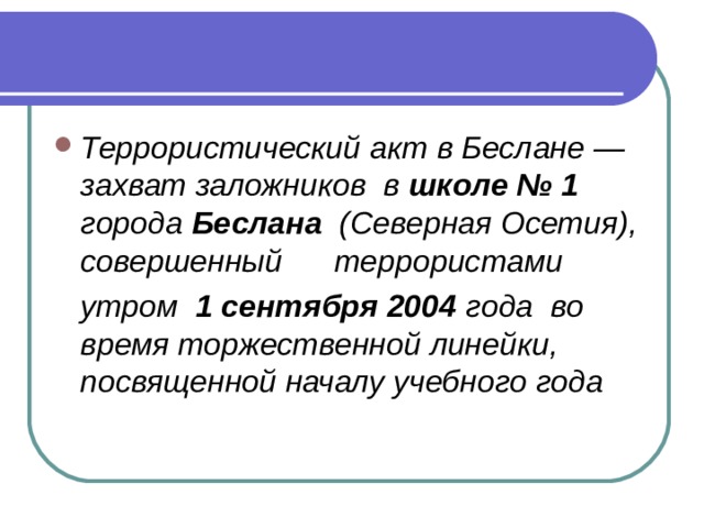 Террористический акт в Беслане — захват заложников  в  школе № 1 города  Беслана   (Северная Осетия), совершенный      террористами     утром   1 сентября 2004  года  во время торжественной линейки, посвященной началу учебного года  
