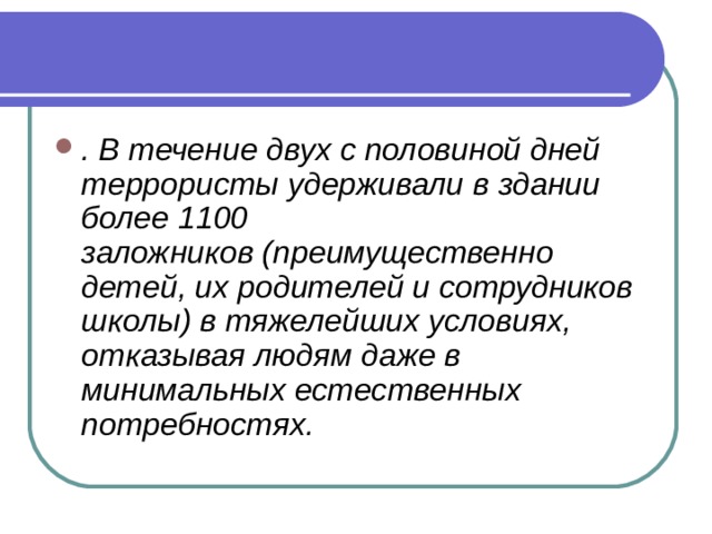 . В течение двух с половиной дней террористы удерживали в здании более 1100 заложников (преимущественно детей, их родителей и сотрудников школы) в тяжелейших условиях, отказывая людям даже в минимальных естественных потребностях. 