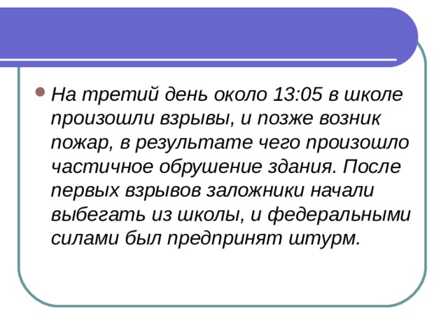На третий день около 13:05 в школе произошли взрывы, и позже возник пожар, в результате чего произошло частичное обрушение здания. После первых взрывов заложники начали выбегать из школы, и федеральными силами был предпринят штурм.  