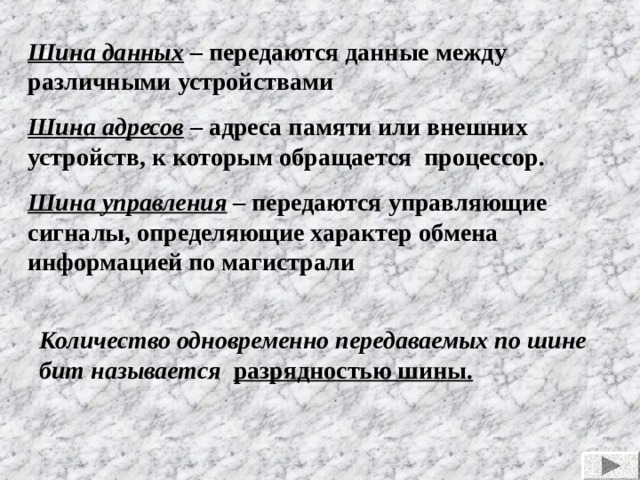 Шина данных – передаются данные между различными устройствами Шина адресов – адреса памяти или внешних устройств, к которым обращается процессор. Шина управления  – передаются управляющие сигналы, определяющие характер обмена информацией по магистрали Количество одновременно передаваемых по шине бит называется разрядностью шины. 