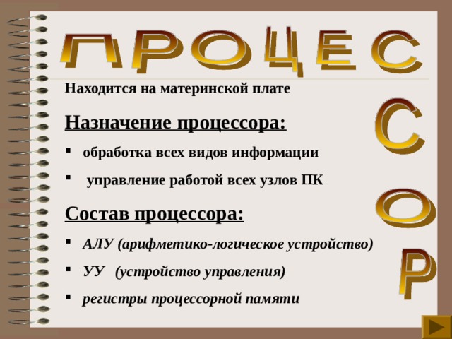 Находится на материнской плате Назначение процессора:  обработка всех видов информации  управление работой всех узлов ПК  Состав процессора:  АЛУ (арифметико-логическое устройство)  УУ (устройство управления)  регистры процессорной памяти 