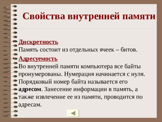 Свойства внутренней памяти Дискретность  Память состоит из отдельных ячеек – битов. Адресуемость  Во внутренней памяти компьютера все байты пронумерованы. Нумерация начинается с нуля. Порядковый номер байта называется его адресом . Занесение информации в память, а также извлечение ее из памяти, проводится по адресам. 