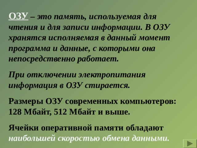 ОЗУ – это память, используемая для чтения и для записи информации. В ОЗУ хранятся исполняемая в данный момент программа и данные, с которыми она непосредственно работает. При отключении электропитания информация в ОЗУ стирается. Размеры ОЗУ современных компьютеров: 128 Мбайт, 512 Мбайт и выше. Ячейки оперативной памяти обладают наибольшей скоростью обмена данными. 