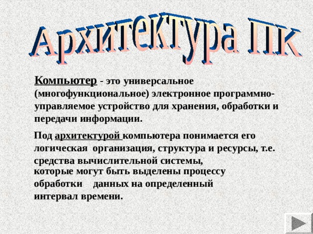 Компьютер - это универсальное ( многофункциональное ) электронное программно-управляемое устройство для хранения , обработки и передачи информации. Под архитектурой компьютера понимается его логическая организация, структура и ресурсы, т.е. средства вычислительной системы, которые могут быть выделены процессу обработки данных на определенный интервал времени. 