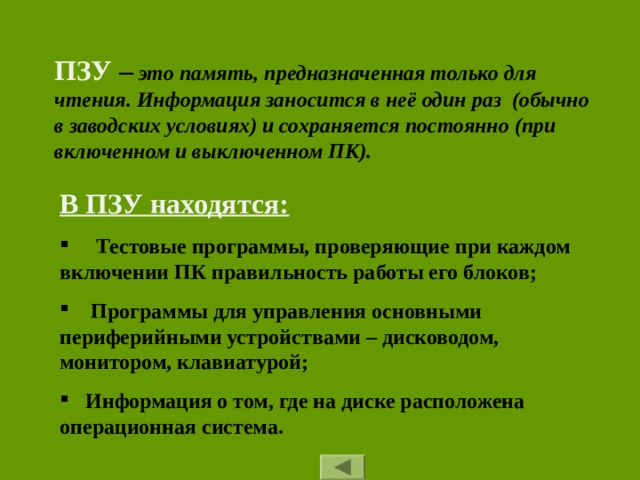 ПЗУ –  это память, предназначенная только для чтения. Информация заносится в неё один раз (обычно в заводских условиях) и сохраняется постоянно (при включенном и выключенном ПК). В ПЗУ находятся:  Тестовые программы, проверяющие при каждом включении ПК правильность работы его блоков;  Программы для управления основными периферийными устройствами – дисководом, монитором, клавиатурой;  Информация о том, где на диске расположена операционная система. 