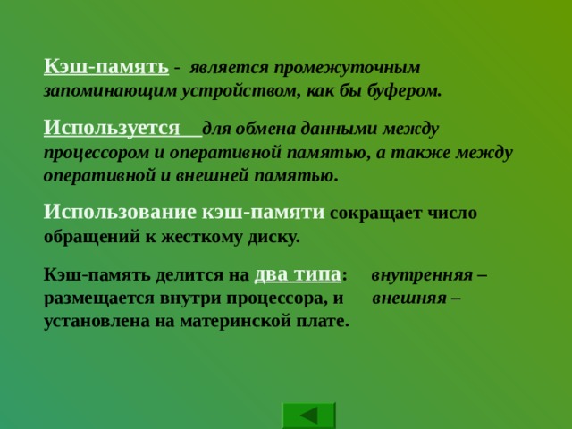 Кэш-память - является промежуточным запоминающим устройством, как бы буфером. Используется для обмена данными между процессором и оперативной памятью, а также между оперативной и внешней памятью. Использование кэш-памяти сокращает число обращений к жесткому диску. Кэш-память делится на два типа : внутренняя – размещается внутри процессора, и внешняя – установлена на материнской плате. 