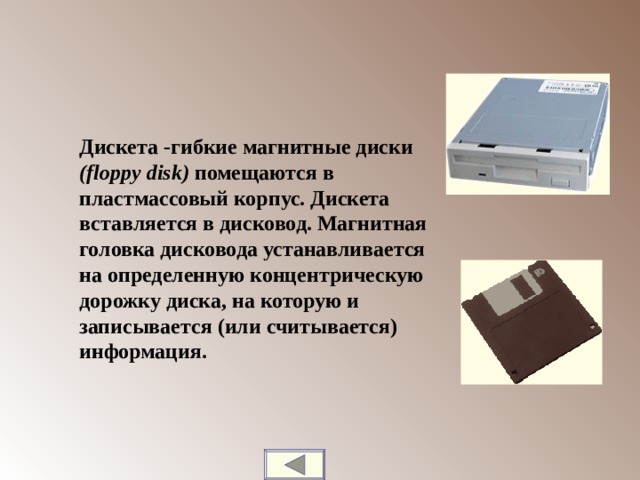 Дискета -гибкие магнитные диски ( floppy disk ) помещаются в пластмассовый корпус. Дискета вставляется в дисковод. Магнитная головка дисковода устанавливается на определенную концентрическую дорожку диска, на которую и записывается (или считывается) информация.  