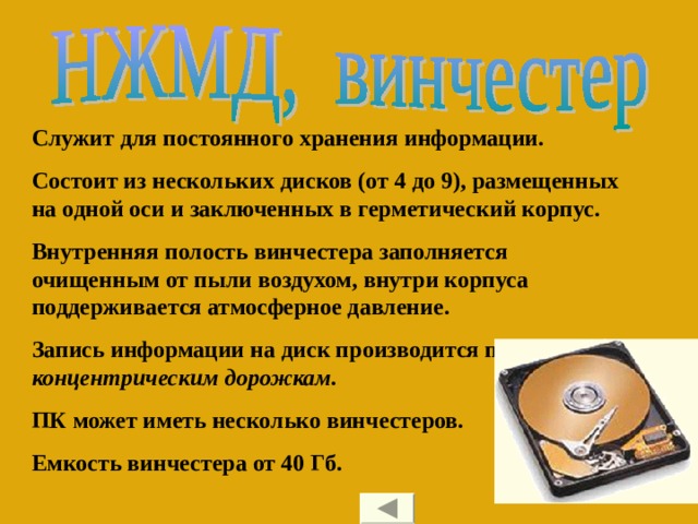 Служит для постоянного хранения информации. Состоит из нескольких дисков (от 4 до 9), размещенных на одной оси и заключенных в герметический корпус. Внутренняя полость винчестера заполняется очищенным от пыли воздухом, внутри корпуса поддерживается атмосферное давление. Запись информации на диск производится по концентрическим дорожкам. ПК может иметь несколько винчестеров. Емкость винчестера от 40 Гб. 