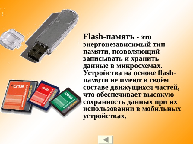 Flash-память - это энергонезависимый тип памяти, позволяющий записывать и хранить данные в микросхемах. Устройства на основе flash-памяти не имеют в своём составе движущихся частей, что обеспечивает высокую сохранность данных при их использовании в мобильных устройствах. 