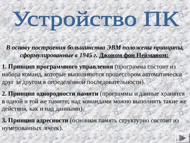 В основу построения большинства ЭВМ положены принципы, сформулированные в 1945 г. Джоном фон Нейманом: 1. Принцип программного управления (программа состоит из набора команд, которые выполняются процессором автоматически друг за другом в определённой  последовательности). 2. Принцип однородности памяти (программы и данные хранятся в одной и той же памяти; над командами можно выполнять такие же действия, как и над данными). 3. Принцип а д ресности (основная память структурно состоит из нумерованных ячеек). 