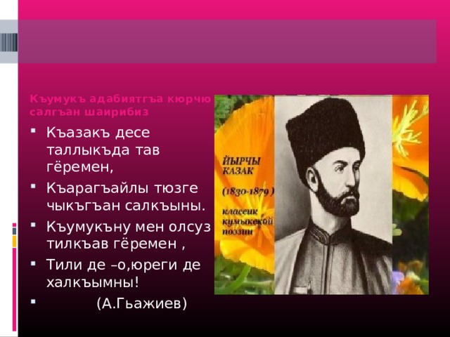 Къумукъ адабиятгъа кюрчю салгъан шаирибиз Къазакъ десе таллыкъда тав гёремен, Къарагъайлы тюзге чыкъгъан салкъыны. Къумукъну мен олсуз тилкъав гёремен , Тили де –о,юреги де халкъымны!  (А.Гьажиев) 