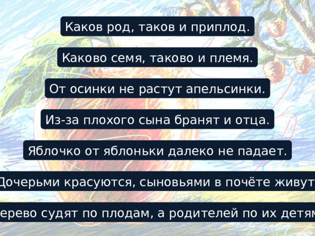 Каков род, таков и приплод. Каково семя, таково и племя. От осинки не растут апельсинки. Из-за плохого сына бранят и отца. Яблочко от яблоньки далеко не падает. Дочерьми красуются, сыновьями в почёте живут. Дерево судят по плодам, а родителей по их детям. 