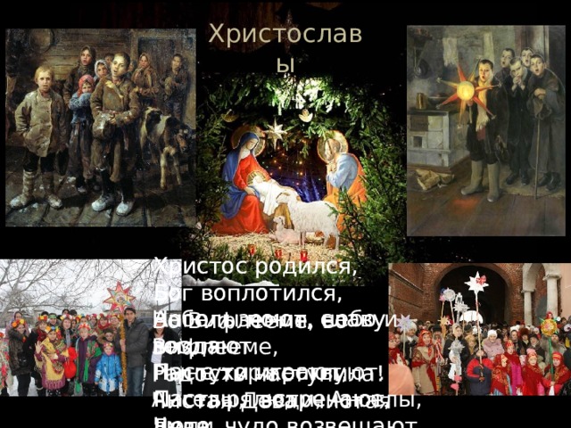 Христославы Христос родился, Христос родился, Бог воплотился, Бог воплотился, Ангелы поют, славу воздают. Ангелы поют, славу воздают. Пастухи играют, Пастухи играют, Пастыря встречают, Пастыря встречают, Чудо, чудо возвещают. Чудо, чудо возвещают. Небо и земля, небо и земля Ныне торжествуют. Ангелы, люди, Ангелы, люди Весело ликуют. Во Вифлееме, во Вифлееме, Радость наступила! Чистая Дева, чистая Дева, Сына породила! 